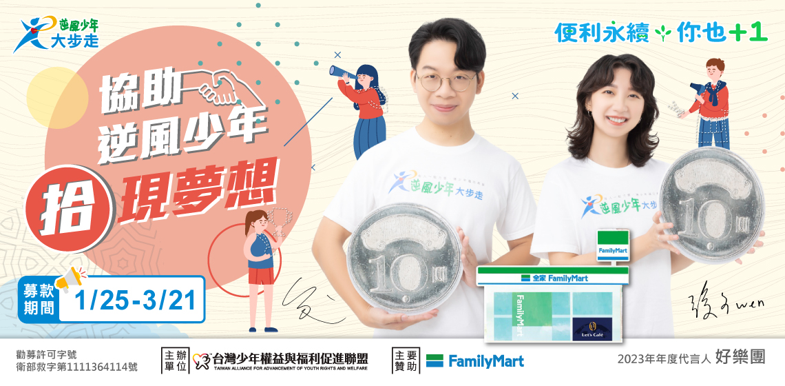「全家」支援少年，逆風勇敢飛翔 「全家」關注青少年的成長發展，與台灣少年權益與福利促進聯盟（簡稱台少盟）合作，進行「逆風少年大步走」計劃，發揮通路力量，募集愛心捐款，協助失去人生方向的逆風少年，重新找回希望，展開翅膀，快樂飛翔！